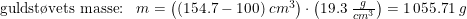\small \begin{array}{llll} \textup{guldst\o vets masse:}&m=\left ( (154.7-100)\;cm^3 \right )\cdot \left (19.3 \; \frac{g}{cm^3} \right ) = 1\,055.71\;g \end{array}