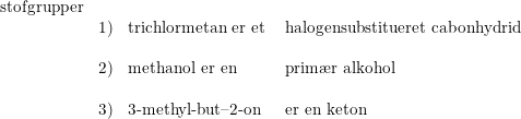 \small \begin{array}{llll} \textup{stofgrupper}\\ &1)&\textup{trichlormetan er et } &\textup{halogensubstitueret cabonhydrid}\\\\&2)&\textup{methanol er en}&\textup{prim\ae r alkohol}\\\\ &3)&\textup{3-methyl-but--2-on}&\textup{er en keton} \end{array}