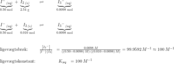 \small \begin{array}{llll} \underset{\textup{0.50\;mol}}{\underbrace{I^-\,_{\textit{(aq)}}}}\;+\;\underset{\textup{2.54 g}}{\underbrace{I_2\,_{\textit{(s)}}}}&\rightleftharpoons&\underset{\textup{0.0098 mol}}{\underbrace{{I_3}^-\,_{\textit{(aq)}}}}\\\\\\ \underset{\textup{0.50\;mol}}{\underbrace{I^-\,_{\textit{(aq)}}}}\;+\;\underset{\textup{0.010 mol}}{\underbrace{I_2\,_{\textit{(s)}}}}&\rightleftharpoons&\underset{\textup{0.0098 mol}}{\underbrace{{I_3}^-\,_{\textit{(aq)}}}}\\\\\\ \textup{ligev\ae gtsbr\o k:}& \frac{\left [ {I_3}^- \right ]}{\left [ I^- \right ]\cdot \left [ I_2 \right ]}&=\frac{0.0098\;M}{\left ( (0.50-0.0098) \;M\right )\cdot ((0.010-0.0098)\;M)}=99.9592\;M^{-1}\approx100\;M^{-1}\\\\ \textup{ligev\ae gtskonstant:}&&\begin{array}{lll} K_{\ae q}&=100\;M^{-1}\end{array} \end{array}