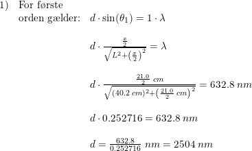 \small \begin{array}{llll} 1)&\textup{For f\o rste }\\& \textup{orden g\ae lder:}&d\cdot \sin(\theta _1)=1\cdot \lambda \\\\&& d\cdot \frac{\frac{x}{2}}{\sqrt{L^2+\left ( \frac{x}{2} \right )^2}}=\lambda\\\\&& d\cdot \frac{\frac{21.0}{2}\;cm}{\sqrt{(40.2\;cm)^2+\left (\frac{21.0}{2}\;cm \right )^2}}=632.8\;nm\\\\&& d\cdot 0.252716=632.8\;nm\\\\&&d=\frac{632.8}{0.252716}\;nm=2504\;nm \end{array}