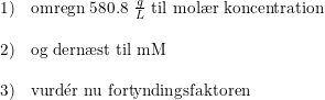 \small \begin{array}{llll} 1)&\textup{omregn 580.8 }\frac{g}{L}\textup{ til }\textup{mol\ae r koncentration}\\\\ 2)&\textup{og dern\ae st til mM}\\\\ 3)&\textup{vurd}\mathrm{\acute{e}}\textup{r nu fortyndingsfaktoren} \end{array}
