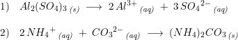 \small \begin{array}{llll} 1)&Al_2(SO_4)_3\,_{\textit{(s)}}\;\longrightarrow \;2\,Al^{3+}\,_{\textit{(aq)}}\;+\;3\,S{O_4}^{2-}\,_{\textit{(aq)}}\\\\ 2)&2\,N{H_4}^+\,_{\textit{(aq)}}\;+\;C{O_3}^{2-}\,_{\textit{(aq)}}\;\longrightarrow \;(NH_4)_2CO_3 \,_{\textit{(s)}}\end{array}