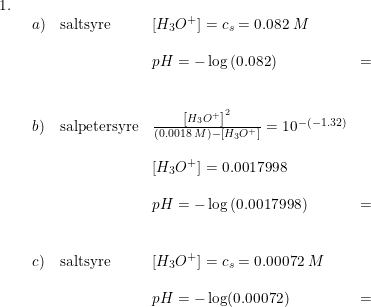 \small \begin{array}{llll} 1.\\& \begin{array}{llllll} a)&\textup{saltsyre}&\left [ H_3O^+ \right ]=c_s=0.082\;M\\\\&& pH=-\log\left (0.082 \right )&=&\\\\\\ b)&\textup{salpetersyre}&\frac{\left [ H_3O^+ \right ]^2}{(0.0018\;M)-\left [ H_3O^+ \right ]}=10^{-(-1.32)}\\\\&& \left [ H_3O^+ \right ]=0.0017998\\\\&& pH=-\log\left (0.0017998 \right )&=&\\\\\\ c)&\textup{saltsyre}&\left [ H_3O^+ \right ]=c_s=0.00072\;M\\\\&& pH=-\log(0.00072)&=& \end{array} \end{array}