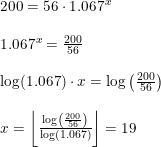 \small \begin{array}{llll} 200=56\cdot 1.067^x\\\\ 1.067^x=\frac{200}{56}\\\\ \log(1.067)\cdot x=\log\left ( \frac{200}{56} \right )\\\\ x=\left \lfloor \frac{\log\left ( \frac{200}{56} \right )}{\log(1.067)} \right \rfloor=19 \end{array}