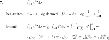 \small \begin{array}{llll} 7.&&\int_{-1}^{1 }4^{3x}\mathrm{d}x\\\\ &\textup{her s\ae ttes:}&u=3x\quad \textup{og dermed}\quad \frac{1}{3}\mathrm{d}u=\mathrm{d}x\quad \textup{og }\; \begin{matrix} 1\\ -1 \end{matrix}\rightarrow \begin{matrix} 3\\-3 \end{matrix}\\\\ &\textup{hvoraf:}&\int_{-1}^{1 }4^{3x}\mathrm{d}x=\frac{1}{3}\cdot \int_{-3}^{3}4^u\mathrm{d}u=\frac{1}{3}\cdot \left [ \frac{1}{\ln(4)}\cdot 4^u \right ]_{-3}^{3}=\\\\ &&\frac{1}{3\cdot \ln(4)}\cdot \left ( 4^3-4^{-3} \right )=\frac{1}{3\cdot \ln(4)}\cdot\frac{4095}{64}=\frac{1365}{64\ln(4)}=\frac{1365}{128\cdot \ln(2)} \end{array}