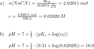 \small \begin{array}{llll} a) & n(NaCN) = \frac{99\;g}{49,0072 \;\frac{g}{mol}} = 2.02011\; mol \\\\&c=\frac{2.02011\; mol}{100\;L}=0.02020\;M\\\\\\b)&pH=7+\frac{1}{2}\cdot \left ( pK_s+\log(c_b) \right )\\\\& pH=7+\frac{1}{2}\cdot \left ( 9.31+\log(0.02020) \right )=10.8 \end{array}