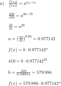 \small \begin{array}{llll} a)&\frac{f(x_2)}{f(x_1)}=a^{x_2-x_1}\\\\ &\frac{230}{410}=a^{40-15}\\\\ &\frac{23}{41}=a^{25}\\\\ &a=\left (\frac{23}{41} \right )^{0.04}=0.977142\\\\ &f(x)=b\cdot 0.977142^{\, x} \\\\ &410=b\cdot 0.977142^{15} \\\\ &b=\frac{410}{0.706914}=579.986\\\\ &f(x)=579.986\cdot 0.977142^{\, x} \end{array}