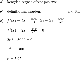 \small \begin{array}{llll} a)&\textup{l\ae ngder regnes oftest positive}\\\\ b)&\textup{definitionsm\ae ngden:}&x\in\mathbb{R}_+ \\\\ c)&f{\, }'(x)=2x-\frac{4000}{x^4}\cdot 2x=2x-\frac{8000}{x^3}\\\\ &f{\, }'(x)=2x-\frac{8000}{x^3}=0\\\\ &2x^4-8000=0\\\\ &x^4=4000\\\\ &x=7.95 \end{array}
