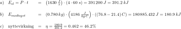 \small \begin{array}{llll} a)&E_{el}=P\cdot t&=&\left ( 1630\; \frac{J}{s} \right )\cdot \left ( 4\cdot 60\; s \right )=391\, 200\; J=391.2\; kJ\\\\ b)&E_{modtaget}&=&\left (0.780\; kg \right )\cdot \left (4186\; \frac{J}{kg\cdot C} \right )\cdot \left ( (76.8-21.4)\, C \right )=180\, 885.432\; J=180.9\; kJ\\\\ c)&\textup{nyttevirkning}&=&\eta =\frac{180.9}{391.2}=0.462=46.2\% \end{array}