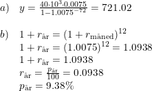 \small \begin{array}{llll} a)&y=\frac{40\cdot 10^3\cdot 0.0075}{1-1.0075^{-72}}=721.02\\\\ b)&1+r_{\textup{\aa r}} =(1+r_{\textup{m\aa ned}})^{12}\\ &1+r_{\textup{\aa r}} =(1.0075)^{12}=1.0938\\ &1+r_{\textup{\aa r}} =1.0938\\ &r_{\textup{\aa r}}=\frac{p_{\textup{\aa r}}}{100}=0.0938\\ &p_{\textup{\aa r}}=9.38\% \end{array}