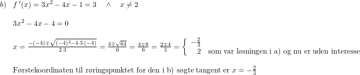 \small \begin{array}{llll} b)&f{\, }'(x)=3x^2-4x-1=3\quad \wedge\quad x\neq 2\\\\ &3x^2-4x-4=0\\\\ &x=\frac{-(-4)\mp \sqrt{(-4)^2-4\cdot 3\cdot (-4)}}{2\cdot 3}=\frac{4\mp \sqrt{64}}{6}=\frac{4\mp 8}{6}=\frac{2\mp 4}{3}=\left\{\begin{array}{rll} -\frac{2}{3}\\2&\textup{som var l\o sningen i a) og nu er uden interesse} \end{array}\right. \\\\ &\textup{F\o rstekoordinaten til r\o ringspunktet for den i b) s\o gte tangent er }x=-\frac{2}{3} \end{array}