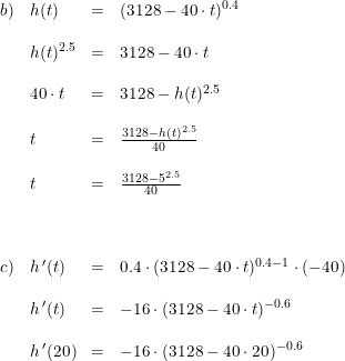 \small \begin{array}{llll} b)&h(t)&=&(3128-40\cdot t)^{0.4}\\\\ &h(t)^{2.5}&=&3128-40\cdot t\\\\ &40\cdot t&=&3128-h(t)^{2.5}\\\\ &t&=&\frac{3128-h(t)^{2.5}}{40}\\\\ &t&=&\frac{3128-5^{2.5}}{40}\\\\\\\\ c)&h{\, }'(t)&=&0.4\cdot (3128-40\cdot t)^{0.4-1}\cdot (-40)\\\\ &h{\, }'(t)&=&-16\cdot (3128-40\cdot t)^{-0.6}\\\\ &h{\, }'(20)&=&-16\cdot(3128-40\cdot 20)^{-0.6} \end{array}