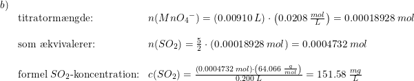 \small \begin{array}{llll} b)\\ &\textup{titratorm\ae ngde:}&n(Mn{O_4}^-)=\left (0.00910\; L \right )\cdot \left ( 0.0208\; \frac{mol}{L} \right )=0.00018928\; mol\\\\ &\textup{som \ae kvivalerer:}&n(SO_2)=\frac{5}{2}\cdot \left ( 0.00018928\; mol \right )=0.0004732\; mol\\\\ &\textup{formel }SO_2\textup{-koncentration:}&c(SO_2)=\frac{\left (0.0004732\; mol \right )\cdot\left ( 64.066\; \frac{g}{mol} \right ) }{0.200\; L}=151.58\; \frac{mg}{L} \end{array}