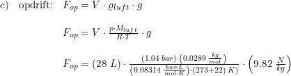 \small \begin{array}{llll} c)&\textup{opdrift:}&F_{op}=V\cdot \varrho _{luft}\cdot g\\\\ &&F_{op}=V\cdot \frac{p\cdot M_{luft}}{R\cdot T}\cdot g\\\\ &&F_{op}=\left ( 28\; L \right )\cdot \frac{\left ( 1.04\; bar \right )\cdot \left (0.0 289\; \frac{kg}{mol} \right )}{ \left ( 0.08314\; \frac{bar\cdot L}{mol\cdot K} \right )\cdot (273+22)\; K)}\cdot \left ( 9.82\; \frac{N}{kg} \right ) \end{array}
