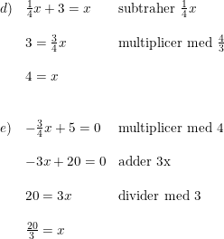\small \begin{array}{llll} d)&\frac{1}{4}x+3=x&\textup{subtraher }\frac{1}{4}x\\\\ &3=\frac{3}{4}x&\textup{multiplicer med }\frac{4}{3}\\\\ &4=x\\\\\\ e)&-\frac{3}{4}x+5=0&\textup{multiplicer med 4}\\\\ &-3x+20=0&\textup{adder 3x}\\\\ &20=3x&\textup{divider med 3}\\\\ &\frac{20}{3}=x \end{array}