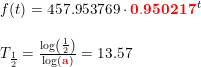 \small \begin{array}{llll} f(t)=457.953769\cdot \mathbf{{\color{Red} 0.950217}}^{\, t}\\\\ T_{\frac{1}{2}}=\frac{\log\left ( \frac{1}{2} \right )}{\log(\mathbf{{\color{Red} a}})}=13.57 \end{array}