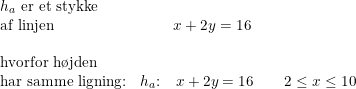 \small \begin{array}{llll} h_a\textup{ er et stykke}\\ \textup{af linjen }&\, \, \, \, \, \, \, \, \, \, \, \, \, x+2y=16\\\\ \textup{hvorfor h\o jden }\\ \textup{har samme ligning:}&h_a\textup{:}\quad x+2y=16\qquad 2\leq x\leq 10 \end{array}