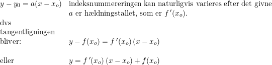\small \begin{array}{llll} y-y_0=a(x-x_o)&\textup{indeksnummereringen kan naturligvis varieres efter det givne}\\ &a\textup{ er h\ae ldningstallet, som er }f{\, }'(x_o).\\ \textup{dvs}\\ \textup{tangentligningen}\\ \textup{bliver:}&y-f(x_o)=f{\, }'(x_o)\left ( x-x_o \right )\\\\ \textup{eller}&y=f{\, }'(x_o)\left ( x-x_o \right )+f(x_o) \end{array}