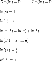 \small \begin{array}{llll}& Dm(\ln)=\mathbb{R}_+\qquad Vm(\ln)=\mathbb{R}\\\\& \ln(e)=1\\\\& \ln(1)=0\\\\& \ln(a\cdot b) = \ln(a) + \ln(b)\\\\& \ln(a^x) = x\cdot \ln(a)\\\\& \ln{}'(x)=\frac{1}{x}\\\\& e^{\ln(x)} = x \end{array}