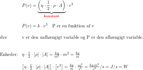 \small \begin{array}{llll}& P(v)=\underset{\textbf{{\color{Red} konstant}}}{\underbrace{\left (\eta\cdot \frac{1}{2}\cdot \rho\cdot A \right )}}\cdot v^3\\\\& P(v)=k\cdot v^3\quad \textup{P er en funktion af v}\\\\ \textup{dvs}&\textup{v er den uafh\ae ngigt variable og P er den afh\ae ngigt variable.}\\\\\\ \textup{Enheder:}&\eta\cdot \frac{1}{2}\cdot\left [ \rho \right ]\cdot\left [ A \right ]=\frac{kg}{m^3}\cdot m^2=\frac{kg}{m}\\\\& \left [\eta\cdot \frac{1}{2}\cdot\left [ \rho \right ]\cdot\left [ A \right ] \right ]\cdot \left [ v^3 \right ]=\frac{kg}{m}\cdot \frac{m^3}{s^3}=\frac{kg\cdot m^2}{s^2}/s=J/s=W \end{array}