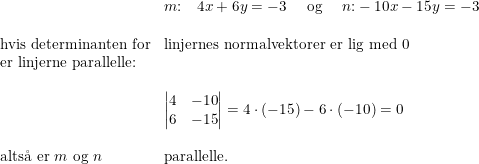 \small \begin{array}{llll}& m\textup{:}\quad 4x + 6y = -3\quad \textup{ og }\quad n\textup{:} -10x - 15y = -3 \\\\\textup{hvis determinanten for}&\textup{linjernes normalvektorer er lig med 0}\\\textup{er linjerne parallelle:}\\\\&\begin{vmatrix} 4 &-10 \\ 6 &-15 \end{vmatrix}=4\cdot (-15)-6\cdot (-10)=0\\\\\textup{alts\aa \ er }m\textup{ og }n&\textup{parallelle.} \end{array}