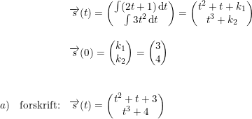 \small \begin{array}{llll}&&\overrightarrow{s}(t)=\begin{pmatrix} \int (2t+1)\, \mathrm{d}t\\ \int 3t^2\, \mathrm{d}t \end{pmatrix} = \begin{pmatrix} t^2+t+k_1\\t^3+k_2 \end{pmatrix} \\\\&& \overrightarrow{s}(0) = \begin{pmatrix} k_1\\ k_2 \end{pmatrix}=\begin{pmatrix} 3\\4 \end{pmatrix} \\\\\\ a) & \textup{forskrift:}&\overrightarrow{s}(t) = \begin{pmatrix} t^2+t+3\\t^3+4 \end{pmatrix} \end{array}