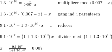 \small \begin{array}{llll}&1.3\cdot 10^{10}=\frac{x}{0.007-x}&\textup{multiplicer med }(0.007-x)\\\\&1.3\cdot 10^{10}\cdot (0.007-x)=x&\textup{gang ind i parentesen}\\\\&9.1\cdot 10^7-1.3\cdot 10^{10}\cdot x=x&\textup{reducer}\\\\&9.1\cdot 10^7=\left (1+1.3\cdot 10^{10} \right )x&\textup{divider med }\left (1+1.3\cdot 10^{10} \right )\\\\&x=\frac{9.1\cdot 10^7}{1+1.3\cdot 10^{10}}=0.007 \end{array}