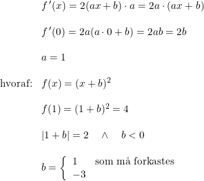 \small \begin{array}{llll}&f{\, }'(x)=2(ax+b)\cdot a=2a\cdot (ax+b)\\\\&f{\, }'(0)=2a(a\cdot 0+b)=2ab=2b\\\\&a=1\\\\\textup{hvoraf:}&f(x)=(x+b)^2\\\\&f(1)=(1+b)^2=4\\\\&\left | 1+b \right |=2\quad \wedge \quad b<0\\\\&b=\left\{\begin{array}{lll} 1&\textup{som m\aa \ forkastes}\\ -3 \end{array}\right. \end{array}