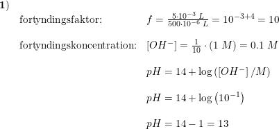\small \begin{array}{llll}\mathbf{1)}\\&\textup{fortyndingsfaktor:}&f=\frac{5\cdot 10^{-3}\; L}{500\cdot 10^{-6}\; L}=10^{-3+4}=10\\\\ &\textup{fortyndingskoncentration:}&\left [ OH^- \right ]=\frac{1}{10}\cdot (1\; M)=0.1\; M\\\\ &&pH=14+\log\left ( \left [ OH^- \right ]/M \right )\\\\&&pH=14+\log\left ( 10^{-1} \right )\\\\&&pH=14-1=13 \end{array}