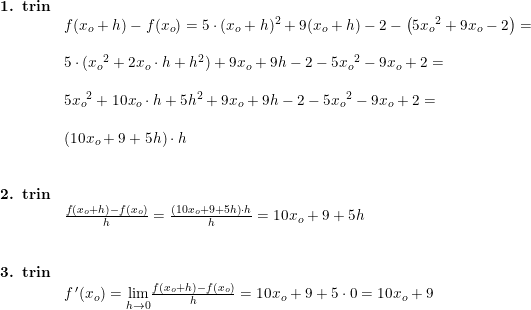 \small \begin{array}{llll}\textbf{1. trin}\\ & f(x_o+h)-f(x_o)=5\cdot (x_o+h)^2+9(x_o+h)-2- \left ( 5{x_o}^2+9x_o-2 \right )=\\\\ & 5\cdot ({x_o}^2+2x_o\cdot h+h^2)+9x_o+9h-2-5{x_o}^2-9x_o+2=\\\\&5{x_o}^2+10x_o\cdot h+5h^2+9x_o+9h-2-5{x_o}^2-9x_o+2=\\\\&\left (10x_o+9+5h \right )\cdot h\\\\\\\textbf{2. trin}\\ & \frac{f(x_o+h)-f(x_o)}{h}=\frac{\left (10x_o+9+5h \right )\cdot h}{h}=10x_o+9+5h\\\\\\\textbf{3. trin}\\&f{\, }'(x_o)=\underset{h\rightarrow 0}{\lim} \frac{f(x_o+h)-f(x_o)}{h}=10x_o+9+5 \cdot 0=10x_o+9 \end{array}