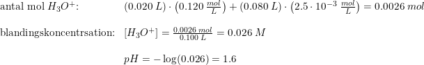 \small \begin{array}{llll}\textup{antal mol } H_3O^+ \textup{:}&\left ( 0.020\; L \right )\cdot \left ( 0.120\; \frac{mol}{L} \right )+\left ( 0.080\; L \right )\cdot \left ( 2.5\cdot 10^{-3}\; \frac{mol}{L} \right )=0.0026\; mol\\\\\textup{blandingskoncentrsation:}&\left [ H_3O^+ \right ]=\frac{0.0026\; mol}{0.100\; L}=0.026\; M\\\\&pH=-\log(0.026)=1.6 \end{array}
