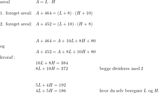 \small \begin{array}{llll}\textup{areal}&A=L\cdot H\\\\\textup{1. for\o get areal:}&A+464=(L+8)\cdot \left (H+10 \right )\\\\\textup{2. for\o get areal:}&A+452=(L+10)\cdot \left (H+8 \right )\\\\\\&A+464=A+10L+8H+80\\\textup{og}\\&A+452=A+8L+10H+80\\\textup{hvoraf}:\\&10L+8H=384\\&8L+10H=372&\textup{begge divideres med 2}\\\\\\&5L+4H=192\\&4L+5H=186&\textup{hvor du selv beregner }L \textup{ og }H. \end{array}