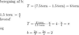 \small \begin{array}{llll}\textup{beregning af b:}\\&T=(7.5\, \textup{tern} - 1.5\, \textup{tern})=6\, \textup{tern}\\\\\textup{1.5 tern }=\frac{\pi }{4}\\\textup{hvoraf}\\&T=\frac{\textup{6 tern }}{\textup{1.5 tern }}\cdot \frac{\pi }{4}=4\cdot \frac{\pi }{4}=\pi \\\textup{og}\\&b=\frac{2\pi }{T}=\frac{2\pi }{\pi }=2 \end{array}