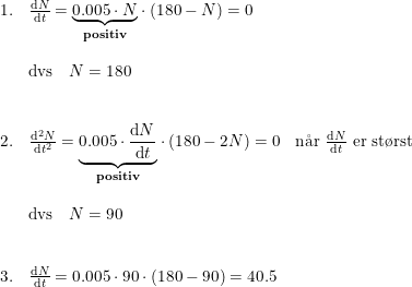 \small \begin{array}{llll}1.&\frac{\mathrm{d} N}{\mathrm{d} t}=\underset{\textup{\textbf{positiv}}}{\underbrace{0.005\cdot N}}\cdot \left ( 180-N \right )=0\\\\&\textup{dvs}\quad N=180\\\\\\2.&\frac{\mathrm{d} ^2N}{\mathrm{d} t^2}=\underset{\textup{\textbf{positiv}}}{\underbrace{0.005\cdot \frac{\mathrm{d} N}{\mathrm{d} t}}}\cdot \left ( 180-2N \right )=0&\textup{n\aa r }\frac{\mathrm{d} N}{\mathrm{d} t} \textup{ er st\o rst}\\\\&\textup{dvs}\quad N=90\\\\\\3.&\frac{\mathrm{d} N}{\mathrm{d} t} =0.005\cdot 90\cdot (180-90)=40.5 \end{array}