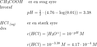 \small \begin{array}{llll}CH_3COOH&\textup{ er en svag syre}\\\textup{hvoraf}\\&pH=\frac{1}{2}\cdot \left ( 4.76-\log(0.01) \right ) =3.38\\\\HCl\, _{\textit{(aq)}}&\textup{er en st\ae rk syre}\\\textup{dvs}\\&c(HCl)=\left [H_3O^+ \right ]=10^{-pH}\; M\\\\&c(HCl)=10^{-3.38}\; M=4.17\cdot 10^{-4}\; M \end{array}