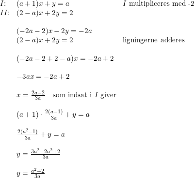 \small \begin{array}{llll}I\textup{:}&(a+1)x+y=a&I\textup{ multipliceres med -2}\\ II\textup{:}&(2-a)x+2y=2\\\\&(-2a-2)x-2y=-2a\\&(2-a)x+2y=2&\textup{ligningerne adderes}\\\\&(-2a-2+2-a)x=-2a+2\\\\&-3ax=-2a+2\\\\&x=\frac{2a-2}{3a}\quad \textup{som indsat i }I\textup{ giver}\\\\&(a+1)\cdot \frac{2(a-1)}{3a}+y=a\\\\&\frac{2(a^2-1)}{3a}+y=a\\\\&y=\frac{3a^2-2a^2+2}{3a}\\\\&y=\frac{a^2+2}{3a} \end{array}