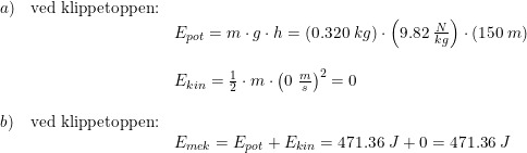\small \begin{array}{llll}a) & \textup{ved klippetoppen:} \\ && E_{pot}= m\cdot g\cdot h = \left ( 0.320\; kg \right )\cdot \left ( 9.82\; \frac{N}{kg}\right )\cdot \left ( 150\; m \right )\\\\ && E_{kin}=\frac{1}{2}\cdot m\cdot \left ( 0\; \frac{m}{s} \right )^2=0 \\\\ b ) & \textup{ved klippetoppen:} \\&& E_{mek} = E_{pot} + E_{kin} = 471.36 \; J + 0 = 471.36 \; J \end{array}