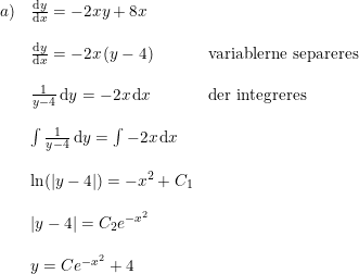 \small \begin{array}{llll}a)& \frac{\mathrm{d} y}{\mathrm{d} x}=-2xy+8x\\\\& \frac{\mathrm{d} y}{\mathrm{d} x}=-2x\left ( y-4 \right ) &\textup{variablerne separeres}\\\\ &\frac{1}{y-4}\, \mathrm{d}y= -2x \, \mathrm{d}x&\textup{der integreres}\\\\& \int\frac{1}{y-4}\, \mathrm{d}y=\int -2x \, \mathrm{d}x \\\\ & \ln(\left | y-4 \right |)=-x^2+C_1\\\\& \left | y-4 \right |=C_2e^{-x^2}\\\\ &y=Ce^{-x^2}+4 \end{array}