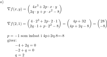 \small \begin{array}{llll}a)\\&\nabla f(x,y)=\begin{pmatrix} 4x^3+2p\cdot x\cdot y\\ 2q\cdot y+p\cdot x^2-8 \end{pmatrix}\\\\&\nabla f(2,1)=\begin{pmatrix} 4\cdot 2^3+2p\cdot 2\cdot 1\\ 2q\cdot 1+p\cdot 2^2-8 \end{pmatrix}=\begin{pmatrix} 4p+32\\ 4p+2q-8 \end{pmatrix}=\begin{pmatrix} 28\\-8 \end{pmatrix}\\\\&p=-1\textup{ som indsat i 4p+2q-8=-8}\\&\textup{giver:}\\&\quad \quad -4+2q=0\\&\quad \quad-2+q=0\\&\quad \quad q=2 \end{array}