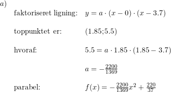 \small \begin{array}{llll}a)\\&\textup{faktoriseret ligning:}&y=a\cdot (x-0)\cdot (x-3.7)\\\\&\textup{toppunktet er:}&(1.85;5.5)\\\\&\textup{hvoraf:}&5.5=a\cdot 1.85\cdot (1.85-3.7)\\\\&&a=-\frac{2200}{1369}\\\\&\textup{parabel:}&f(x)=-\frac{2200}{1369}x^2+\frac{220}{37} \end{array}