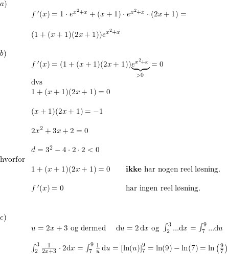 \small \begin{array}{llll}a)\\&f{\, }'(x)=1\cdot e^{x^2+x}+(x+1)\cdot e^{x^2+x}\cdot (2x+1)=\\\\&(1+(x+1)(2x+1))e^{x^2+x}\\\\b)\\&f{\, }'(x)=(1+(x+1)(2x+1))\underset{>0}{\underbrace{e^{x^2+x}}}=0\\&\textup{dvs}\\&1+(x+1)(2x+1)=0\\\\&(x+1)(2x+1)=-1\\\\&2x^2+3x+2=0\\\\ &d=3^2-4\cdot 2\cdot 2<0\\\textup{hvorfor}\\&1+(x+1)(2x+1)=0\qquad \textup{\textbf{ikke} har nogen reel l\o sning.}\\\\&f{\, }'(x)=0\qquad \qquad \qquad\qquad\textup{har ingen reel l\o sning.}\\\\\\c)\\&u=2x+3\textup{ og dermed }\quad \mathrm{d}u=2\, \mathrm{d} x\textup{ og }\int_{2}^{3}...\mathrm{d}x=\int_{7}^{9}...\mathrm{d}u\\\\&\int_{2}^{3}\frac{1}{2x+3}\cdot 2\mathrm{d} x=\int_{7}^{9}\frac{1}{u}\, \mathrm{d} u=\left [\ln(u) \right ]_{7}^{9}=\ln(9)-\ln(7)=\ln\left ( \frac{9}{7} \right ) \end{array}