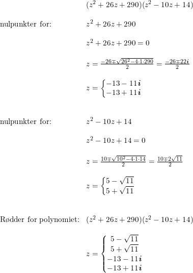 \small \begin{array}{lllll} &(z^2+26z+290) (z^2-10z+14) \\\\ \textup{nulpunkter for:}&z^2+26z+290\\\\& z^2+26z+290=0\\\\& z=\frac{-26\mp\sqrt{26^2-4\cdot 1\cdot 290}}{2}=\frac{-26\mp22\textbf{\textit{i}}}{2}\\\\& z=\left\{\begin{matrix} -13-11\textbf{\textit{i}}\\ -13+11\textbf{\textit{i}} \end{matrix}\right.\\\\\\ \textup{nulpunkter for:}&z^2-10z+14\\\\& z^2-10z+14=0\\\\& z=\frac{10\mp\sqrt{10^2-4\cdot 1\cdot 14}}{2}=\frac{10\mp2\sqrt{11}}{2}\\\\& z=\left\{\begin{matrix} 5-\sqrt{11}\\ 5+\sqrt{11} \end{matrix}\right.\\\\\\ \textup{R\o dder for polynomiet:}&(z^2+26z+290) (z^2-10z+14)\\\\& z=\left\{\begin{matrix} 5-\sqrt{11}\\ 5+\sqrt{11} \\ -13-11\textbf{\textit{i}} \\ -13+11\textbf{\textit{i}} \end{matrix}\right. \end{array}