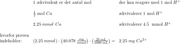 \small \begin{array}{lllll} &\textup{1 \ae kvivalent er det antal mol}& \textup{der kan reagere med 1 mol }H^+\\\\ &\frac{1}{2}\textup{ mol }Ca&\textup{\ae kvivalerer 1 mol } H^+\\\\ &2.25\; mmol\textup{ } Ca&\textup{\ae kvivalerer 4.5\; mmol }H^+\\\\ \textup{hvorfor pr\o ven}\\ \textup{indeholder:}&\left ( 2.25\; mmol \right )\cdot \left ( 40.078\; \frac{mg}{mmol} \right )\cdot \left ( \frac{25\; mL}{1000\; mL} \right )=&2.25\; mg\textup{ }Ca^{2+} \end{array}
