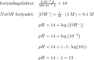 \small \begin{array}{lllll} &\textup{fortyndingsfaktor:}&\frac{5\cdot 10^{-3}\; L}{500\cdot 10^{-6}\; L}=10\\\\&NaOH\textup{ fortyndet:}&\left [ OH^- \right ]=\frac{1}{10}\cdot \left ( 1\; M \right )=0.1\; M\\\\&&pH=14+\log\left ( \left [ OH^- \right ] \right )\\\\&&pH=14+\log\left ( 10^{-1} \right )\\\\&&pH=14+(-1\cdot \log(10))\\\\&&pH=14-1=13 \end{array}