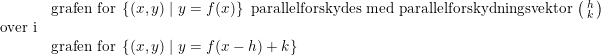 \small \begin{array}{lllll} &\textup{grafen for }\left \{ (x,y)\mid y=f(x) \right \}\textup{ parallelforskydes med parallelforskydningsvektor }\bigl(\begin{smallmatrix} h\\k \end{smallmatrix}\bigr)\\ \textup{over i}\\& \textup{grafen for }\left \{ (x,y)\mid y=f(x-h)+k \right \} \end{array}