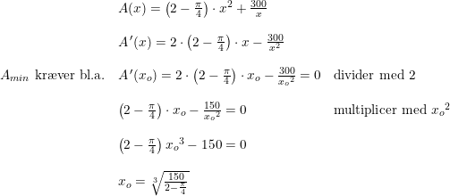 \small \begin{array}{lllll} &A(x)=\left ( 2-\frac{\pi }{4} \right )\cdot x^2+\frac{300}{x}\\\\ &A{\, }'(x)=2\cdot \left ( 2-\frac{\pi }{4} \right )\cdot x-\frac{300}{x^2}\\\\ A_{min}\textup{ kr\ae ver bl.a.}&A{\, }'(x_o)=2\cdot \left ( 2-\frac{\pi }{4} \right )\cdot x_o-\frac{300}{{x_o}^2}=0&\textup{divider med 2}\\\\ & \left ( 2-\frac{\pi }{4} \right )\cdot x_o-\frac{150}{{x_o}^2}=0&\textup{multiplicer med }{x_o}^2\\\\ &\left ( 2-\frac{\pi }{4} \right ){x_o}^3-150=0\\\\ &x_o=\sqrt[3]{\frac{150}{2-\frac{\pi }{4}}} \end{array}