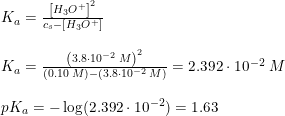 \small \begin{array}{lllll} &K_a=\frac{\left [ H_3O^+ \right ]^2}{c_s-\left [ H_3O^+ \right ]}\\\\ &K_a=\frac{\left ( 3.8\cdot 10^{-2}\; M \right )^2}{(0.10\; M)-(3.8\cdot 10^{-2}\; M)}=2.392\cdot 10^{-2}\; M\\\\ &pK_a=-\log(2.392\cdot 10^{-2})=1.63 \end{array}