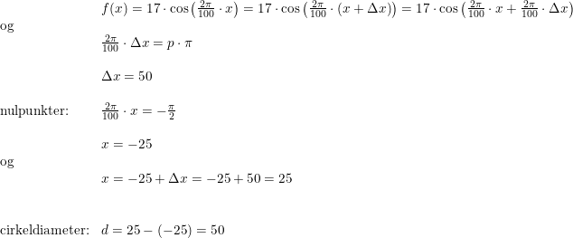 \small \begin{array}{lllll} &f(x)=17\cdot \cos\left ( \frac{2\pi }{100}\cdot x \right )=17\cdot \cos\left ( \frac{2\pi }{100}\cdot \left ( x+\Delta x \right ) \right )=17\cdot \cos\left (\frac{2\pi }{100}\cdot x+\frac{2\pi }{100}\cdot \Delta x \right )\\\textup{og}\\&\frac{2\pi }{100}\cdot \Delta x=p\cdot \pi \\\\&\Delta x=50\\\\\textup{nulpunkter:}&\frac{2\pi }{100}\cdot x=-\frac{\pi }{2}\\\\&x=-25\\\textup{og}\\&x=-25+\Delta x=-25+50=25\\\\\\\textup{cirkeldiameter:}&d=25-(-25)=50 \end{array}