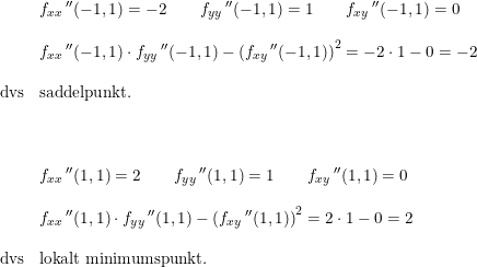 \small \begin{array}{lllll} &f_{xx}{\, }''(-1,1)=-2\qquad f_{yy}{\, }''(-1,1)=1\qquad f_{xy}{\, }''(-1,1)=0\\\\&f_{xx}{\, }''(-1,1)\cdot f_{yy}{\, }''(-1,1)-\left (f_{xy}{\, }''(-1,1) \right )^2=-2\cdot 1-0=-2\\\\ \textup{dvs}&\textup{saddelpunkt.}\\\\\\\\ &f_{xx}{\, }''(1,1)=2\qquad f_{yy}{\, }''(1,1)=1\qquad f_{xy}{\, }''(1,1)=0\\\\&f_{xx}{\, }''(1,1)\cdot f_{yy}{\, }''(1,1)-\left (f_{xy}{\, }''(1,1) \right )^2=2\cdot 1-0=2\\\\ \textup{dvs}&\textup{lokalt minimumspunkt.} \end{array}