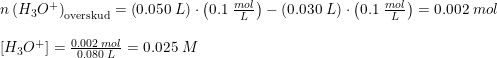 \small \begin{array}{lllll} &n \left (H_3O^+ \right )_{\textup{overskud}} =\left ( 0.050\; L \right )\cdot \left ( 0.1\; \frac{mol}{L} \right )-\left ( 0.030\; L \right )\cdot \left ( 0.1\; \frac{mol}{L} \right )=0.002\; mol\\\\&\left [ H_3O^+ \right ]=\frac{0.002\; mol}{0.080\; L}=0.025\; M \end{array}